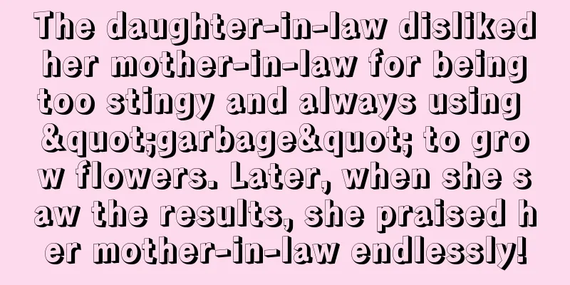 The daughter-in-law disliked her mother-in-law for being too stingy and always using "garbage" to grow flowers. Later, when she saw the results, she praised her mother-in-law endlessly!