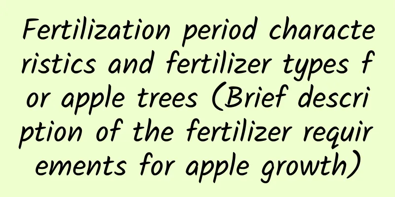 Fertilization period characteristics and fertilizer types for apple trees (Brief description of the fertilizer requirements for apple growth)