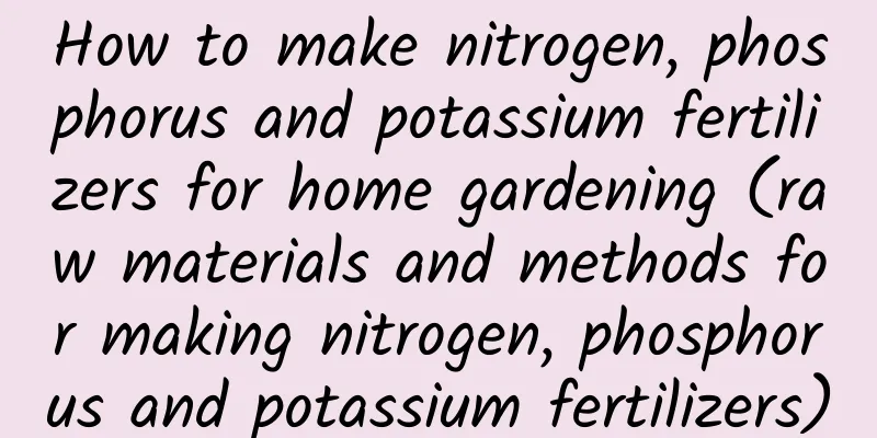 How to make nitrogen, phosphorus and potassium fertilizers for home gardening (raw materials and methods for making nitrogen, phosphorus and potassium fertilizers)
