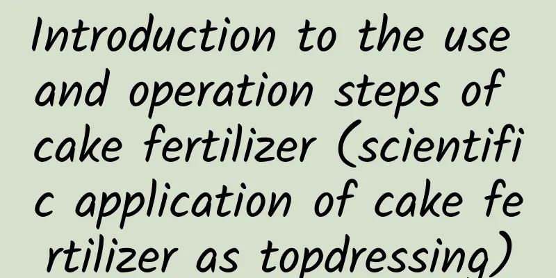 Introduction to the use and operation steps of cake fertilizer (scientific application of cake fertilizer as topdressing)