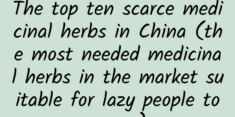 The top ten scarce medicinal herbs in China (the most needed medicinal herbs in the market suitable for lazy people to grow)