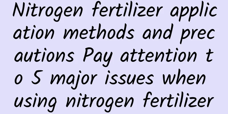 Nitrogen fertilizer application methods and precautions Pay attention to 5 major issues when using nitrogen fertilizer