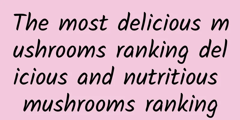 The most delicious mushrooms ranking delicious and nutritious mushrooms ranking