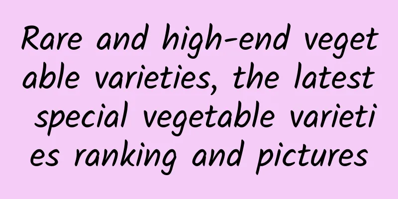 Rare and high-end vegetable varieties, the latest special vegetable varieties ranking and pictures