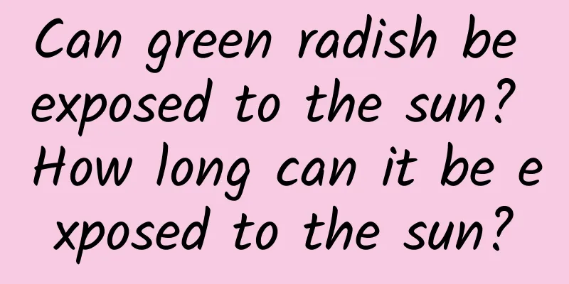 Can green radish be exposed to the sun? How long can it be exposed to the sun?